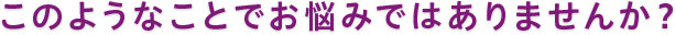 このようなことでお悩みではありませんか？