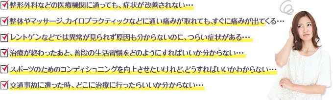 整形外科などの医療機関に通っても、症状が改善されない･･･
整体やマッサージ、カイロプラクティックなどに通い痛みが取れても、すぐに痛みが出てくる･･･
レントゲンなどでは異常が見られず原因も分からないのに、つらい症状がある･･･
治療が終わったあと、普段の生活習慣をどのようにすればいいか分からない･･･
スポーツのためのコンディショニングを向上させたいけれど、どうすればいいかわからない･･･
交通事故に遭った時、どこに治療に行ったらいいか分からない･･･